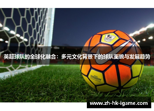 英超球队的全球化融合:多元文化背景下的球队面貌与发展趋势 英超球队的全球化融合:多元文化背景下的球队面貌与发展趋势