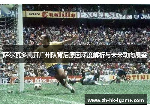 萨尔瓦多离开广州队背后原因深度解析与未来动向展望 萨尔瓦多离开广州队背后原因深度解析与未来动向展望