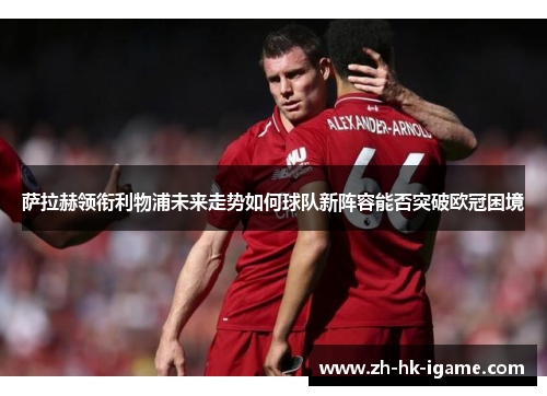 萨拉赫领衔利物浦未来走势如何球队新阵容能否突破欧冠困境 萨拉赫领衔利物浦未来走势如何球队新阵容能否突破欧冠困境
