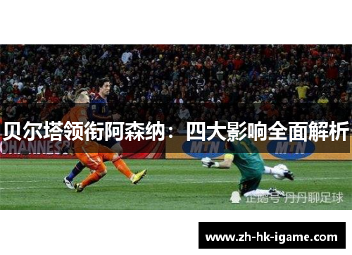 贝尔塔领衔阿森纳:四大影响全面解析 贝尔塔领衔阿森纳:四大影响全面解析