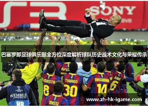 巴塞罗那足球俱乐部全方位深度解析球队历史战术文化与荣耀传承 巴塞罗那足球俱乐部全方位深度解析球队历史战术文化与荣耀传承