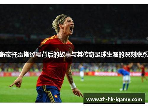 解密托雷斯绰号背后的故事与其传奇足球生涯的深刻联系 解密托雷斯绰号背后的故事与其传奇足球生涯的深刻联系