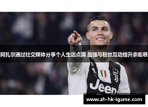 阿扎尔通过社交媒体分享个人生活点滴 加强与粉丝互动提升亲密感 阿扎尔通过社交媒体分享个人生活点滴 加强与粉丝互动提升亲密感