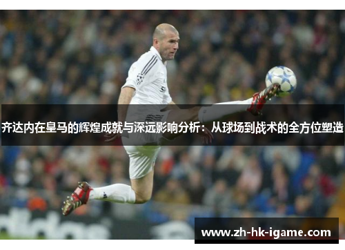 齐达内在皇马的辉煌成就与深远影响分析：从球场到战术的全方位塑造