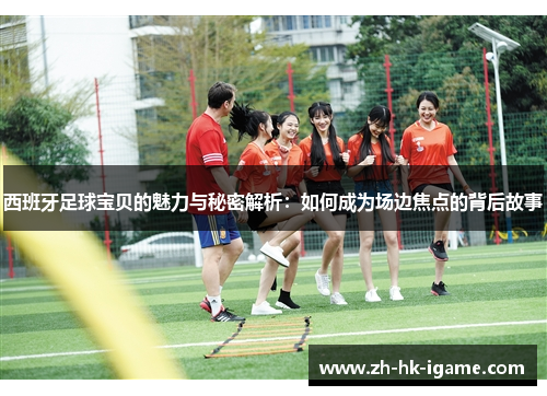 西班牙足球宝贝的魅力与秘密解析：如何成为场边焦点的背后故事