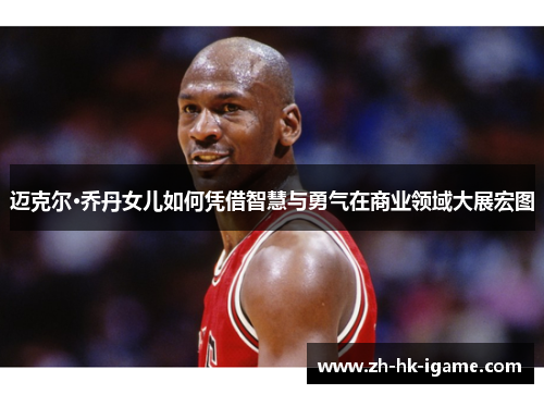 迈克尔·乔丹女儿如何凭借智慧与勇气在商业领域大展宏图