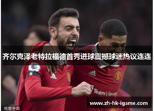 齐尔克泽老特拉福德首秀进球震撼球迷热议连连