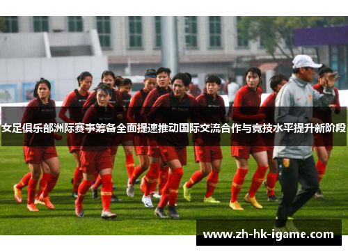 女足俱乐部洲际赛事筹备全面提速推动国际交流合作与竞技水平提升新阶段 女足俱乐部洲际赛事筹备全面提速推动国际交流合作与竞技水平提升新阶段